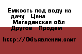 Емкость под воду на дачу › Цена ­ 30 000 - Магаданская обл. Другое » Продам   